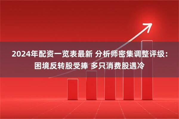 2024年配资一览表最新 分析师密集调整评级：困境反转股受捧 多只消费股遇冷