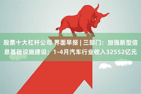 股票十大杠杆公司 界面早报 | 三部门：加强新型信息基础设施建设；1-4月汽车行业收入32552亿元