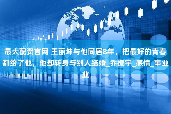 最大配资官网 王丽坤与他同居8年，把最好的青春都给了他，他却转身与别人结婚_乔振宇_感情_事业