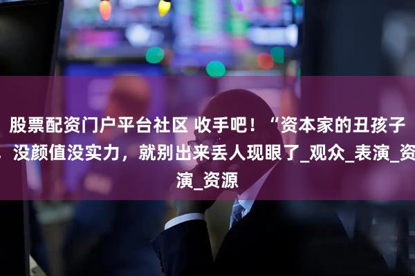 股票配资门户平台社区 收手吧！“资本家的丑孩子”，没颜值没实力，就别出来丢人现眼了_观众_表演_资源