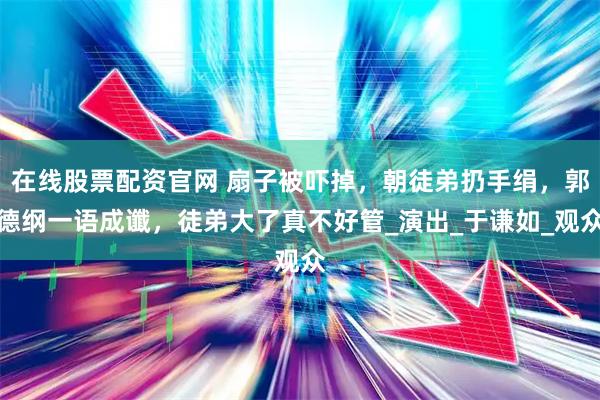 在线股票配资官网 扇子被吓掉，朝徒弟扔手绢，郭德纲一语成谶，徒弟大了真不好管_演出_于谦如_观众