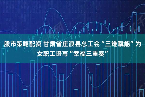 股市策略配资 甘肃省庄浪县总工会“三维赋能”为女职工谱写“幸福三重奏”