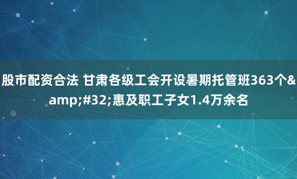 股市配资合法 甘肃各级工会开设暑期托管班363个 惠及职工子女1.4万余名
