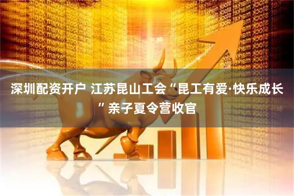 深圳配资开户 江苏昆山工会“昆工有爱·快乐成长”亲子夏令营收官