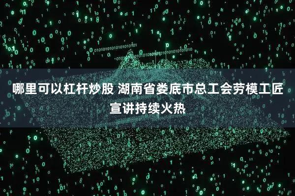 哪里可以杠杆炒股 湖南省娄底市总工会劳模工匠宣讲持续火热