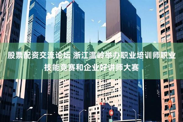 股票配资交流论坛 浙江温岭举办职业培训师职业技能竞赛和企业好讲师大赛