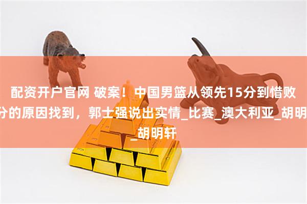 配资开户官网 破案！中国男篮从领先15分到惜败1分的原因找到，郭士强说出实情_比赛_澳大利亚_胡明轩