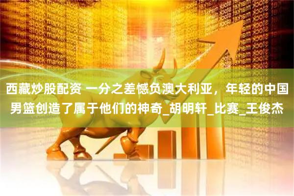西藏炒股配资 一分之差憾负澳大利亚，年轻的中国男篮创造了属于他们的神奇_胡明轩_比赛_王俊杰
