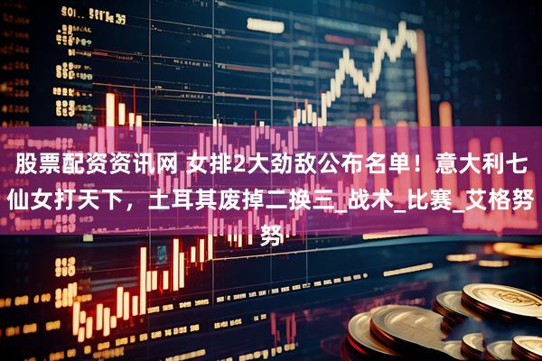 股票配资资讯网 女排2大劲敌公布名单！意大利七仙女打天下，土耳其废掉二换三_战术_比赛_艾格努