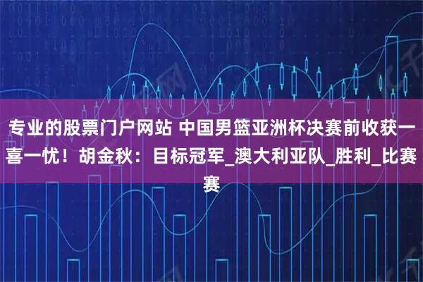 专业的股票门户网站 中国男篮亚洲杯决赛前收获一喜一忧！胡金秋：目标冠军_澳大利亚队_胜利_比赛