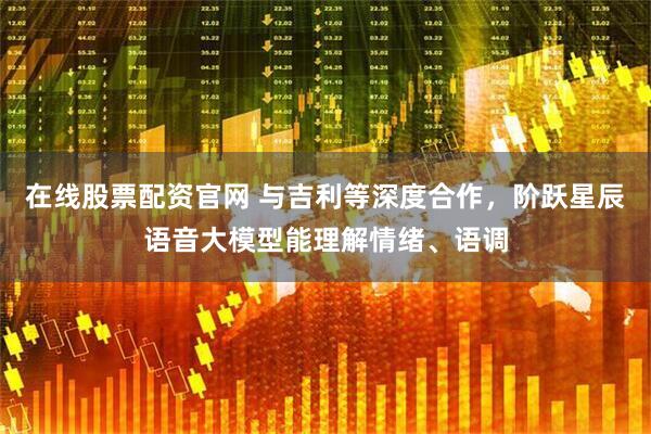 在线股票配资官网 与吉利等深度合作，阶跃星辰语音大模型能理解情绪、语调