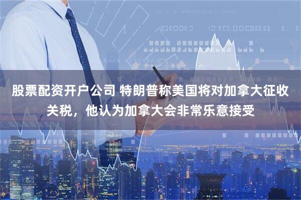 股票配资开户公司 特朗普称美国将对加拿大征收关税，他认为加拿大会非常乐意接受