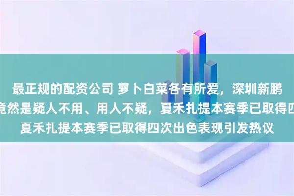 最正规的配资公司 萝卜白菜各有所爱，深圳新鹏城主帅陈涛用人哲学竟然是疑人不用、用人不疑，夏禾扎提本赛季已取得四次出色表现引发热议