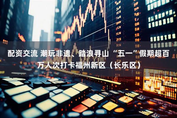 配资交流 潮玩非遗、踏浪寻山 “五一”假期超百万人次打卡福州新区（长乐区）
